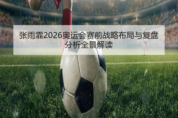 张雨霏2026奥运会赛前战略布局与复盘分析全景解读